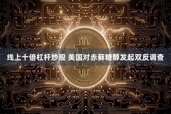 线上十倍杠杆炒股 美国对赤藓糖醇发起双反调查