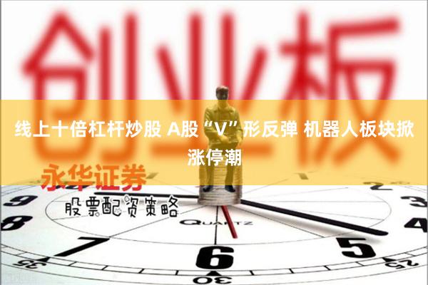 线上十倍杠杆炒股 A股“V”形反弹 机器人板块掀涨停潮