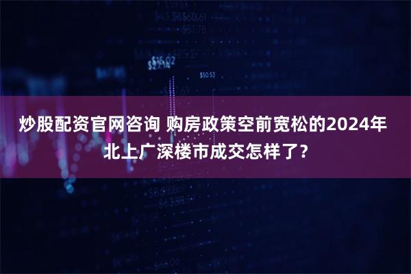 炒股配资官网咨询 购房政策空前宽松的2024年 北上广深楼市成交怎样了?