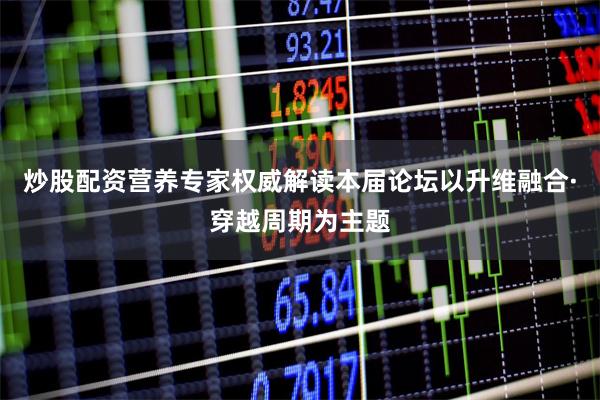 炒股配资营养专家权威解读本届论坛以升维融合·穿越周期为主题
