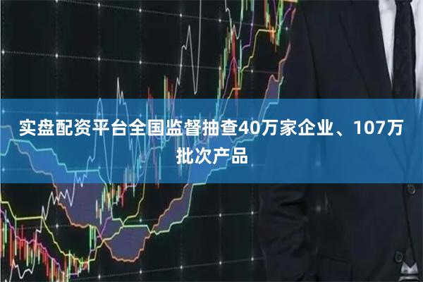 实盘配资平台全国监督抽查40万家企业、107万批次产品