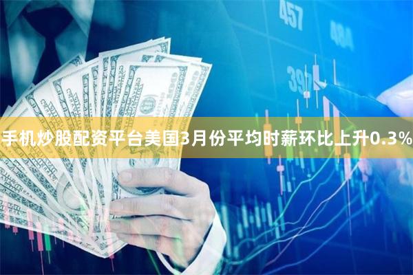 手机炒股配资平台 美国3月份平均时薪环比上升0.3%