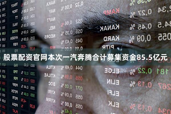 股票配资官网本次一汽奔腾合计募集资金85.5亿元