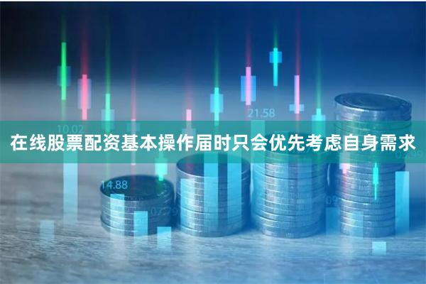 在线股票配资基本操作届时只会优先考虑自身需求