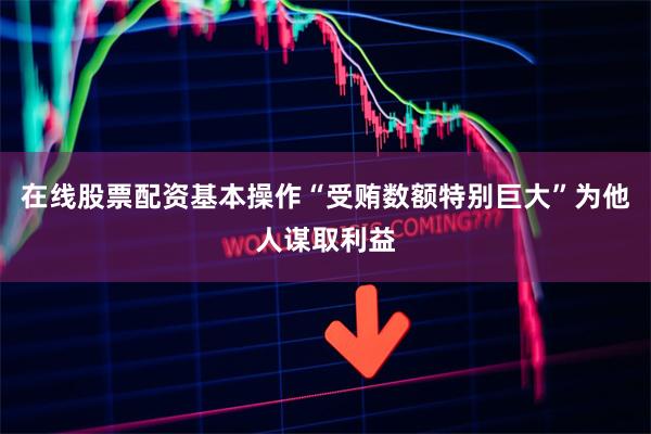 在线股票配资基本操作“受贿数额特别巨大”为他人谋取利益