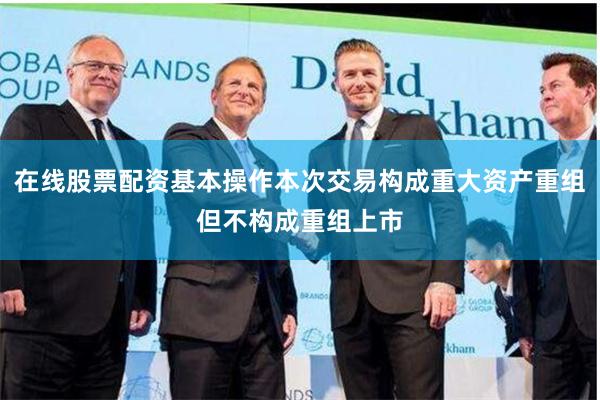 在线股票配资基本操作本次交易构成重大资产重组但不构成重组上市